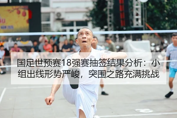 国足世预赛18强赛抽签结果分析：小组出线形势严峻，突围之路充满挑战