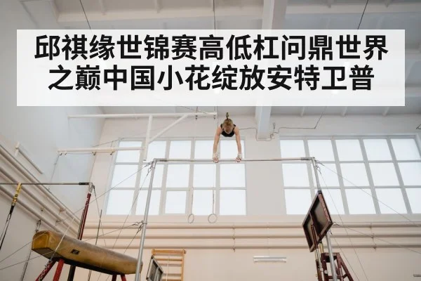 邱祺缘世锦赛高低杠问鼎世界之巅中国小花绽放安特卫普