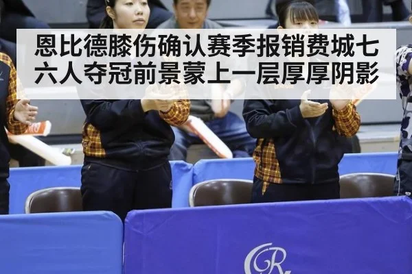 恩比德膝伤确认赛季报销费城七六人夺冠前景蒙上一层厚厚阴影