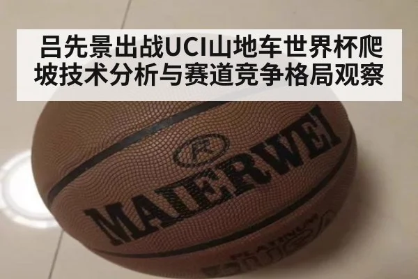 吕先景出战UCI山地车世界杯爬坡技术分析与赛道竞争格局观察